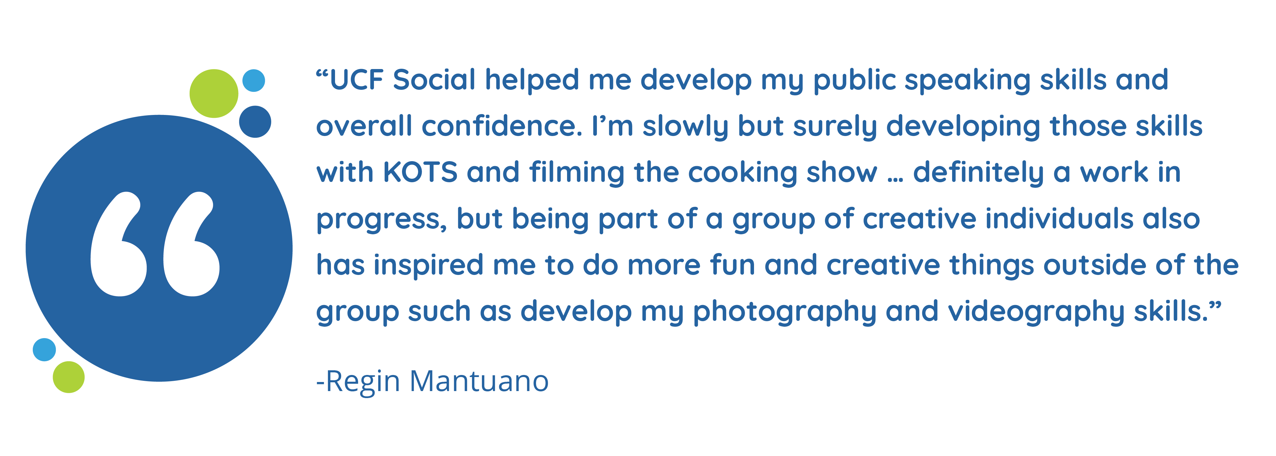 “UCF Social helped me develop my public speaking skills and overall confidence. I’m slowly but surely developing those skills with KOTS and filming the cooking show … definitely a work in progress, but being part of a group of creative individuals also has inspired me to do more fun and creative things outside of the group such as develop my photography and videography skills.” – Regin Mantuano